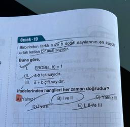 i
Örnek-19
Birbirinden farklı a ve b doğal sayılarının en küçük
ortak katları bir asal sayıdır.
Buna göre,
ser= (v.z
EBOB(a, b) = 1
a.b tek sayıdır.
1.
(II.
III. a + b çift sayıdır.
(v x)9089
DI ve Il
op supuble
ifadelerinden hangileri her zaman doğrudur?
A) Yalnız
B) I ve II
C)Yalnız III
E) I, II ve III