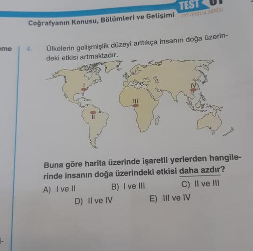 eme
1-
TEST
Coğrafyanın Konusu, Bölümleri ve Gelişimi TYT-YTO1/A SERİS!
Ülkelerin gelişmişlik düzeyi arttıkça insanın doğa üzerin-
deki etkisi artmaktadır.
Buna göre harita üzerinde işaretli yerlerden hangile-
rinde insanın doğa üzerindeki etkisi daha azdı