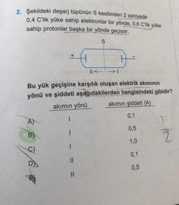 2. Şekildeki deşarj tüpünün S kesitinden 2 saniyede
0,4 C'lik yüke sahip elektronlar bir yönde, 0,6 C'lik yüke
sahip protonlar başka bir yönde geçiyor.
S
A)
B)
+
||< →>>I
Bu yük geçişine karşılık oluşan elektrik akımının
yönü ve şiddeti aşağıdakilerden hangisindeki gibidir?
akımın yönü
akımın şiddeti (A)
0,1
0,5
1,0
0,1
0,5
C)
I
1
1
1
||
||
IN