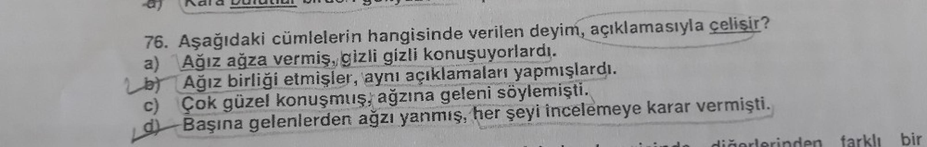 ndla
76. Aşağıdaki cümlelerin hangisinde verilen deyim, açıklamasıyla çelişir?
a) Ağız ağza vermiş, gizli gizli konuşuyorlardı.
b) Ağız birliği etmişler, aynı açıklamaları yapmışlardı.
c) Çok güzel konuşmuş, ağzına geleni söylemişti.
d)
krar
Başına gelenle