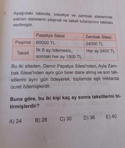 7. Aşağıdaki tabloda, papatya ve zambak sitelerinde
satılan dairelerin peşinat ve taksit tutarlarının tablosu
verilmiştir.
Peşinat 60000 TL
Taksit
Papatya Sitesi
İlk 6 ay ödemesiz,
sonraki her ay 1500 TL
A) 24
Bu iki siteden, Demir Papatya Sitesi'nden, Ayla Zam-
bak Sitesi'nden aynı gün birer daire almış ve son tak-
sitlerini aynı gün ödeyerek, toplamda eşit miktarda
ücret ödemişlerdir.
Buna göre, bu iki kişi kaç ay sonra taksitlerini bi-
tirmişlerdir?
Zambak Sitesi
24000 TL
Her ay 2400 TL
B) 28
C) 30
D) 36 E) 40