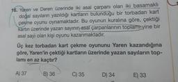 16. Yaren ve Deren üzerinde iki asal çarpanı olan iki basamaklı
doğal sayıların yazıldığı kartların bulunduğu bir torbadan kart
çekme oyunu oynamaktadır. Bu oyunun kuralına göre, çektiği
kartın üzerinde yazan sayının asal çarpanlarının toplam yine bir
asal sayı olan kişi oyunu kazanmaktadır.
Üç kez torbadan kart çekme oyununu Yaren kazandığına
göre, Yaren'in çektiği kartların üzerinde yazan sayıların top-
lamı en az kaçtır?
A) 37
B) 36
C) 35
D) 34
E), 33