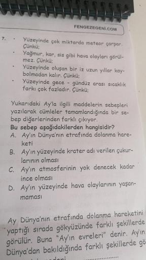 7.
FENGEZEGENİ.COM
Yüzeyinde çok miktarda meteor çarpar.
Çünkü;
Yağmur, kar, sis gibi hava olayları görül-
mez. Çünkü;
Yüzeyinde oluşan bir iz uzun yıllar kay-
bolmadan kalır. Çünkü;
Yüzeyinde gece
gündüz arası sıcaklık
farkı çok fazladır. Çünkü;
Yukarıdak