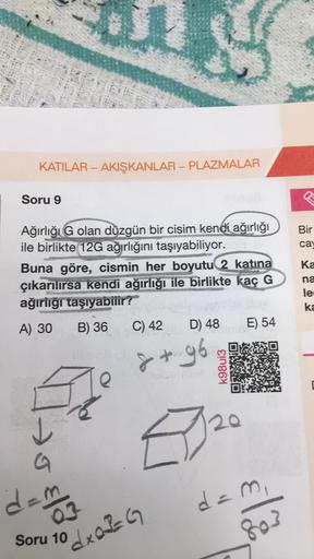 KATILAR - AKIŞKANLAR - PLAZMALAR
Soru 9
Ağırlığı G olan düzgün bir cisim kendi ağırlığı
ile birlikte 12G ağırlığını taşıyabiliyor.
Buna göre, cismin her boyutu 2 katına
çıkarılırsa kendi ağırlığı ile birlikte kaç G
ağırlığı taşıyabilir?
A) 30 B) 36
e
C) 42