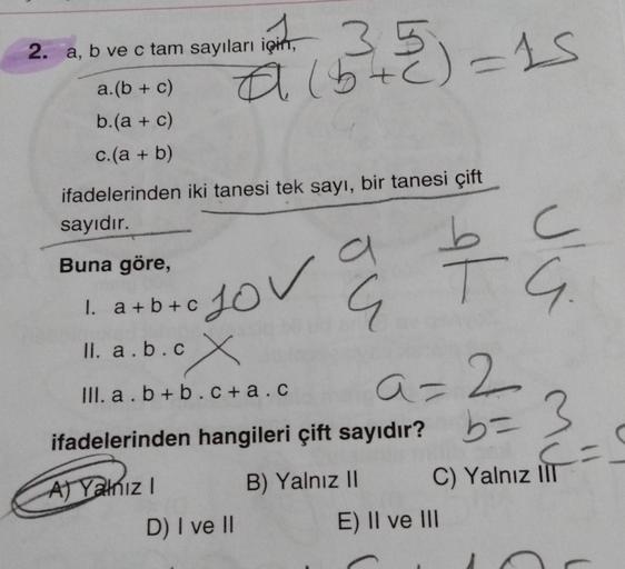 35
a (5+²) = 15
2. a, b ve c tam sayıları için
a.(b + c)
b.(a + c)
c.(a + b)
ifadelerinden iki tanesi tek sayı, bir tanesi çift
sayıdır.
Buna göre,
A) Yalnız I
lov a
I. a+b+C
II. a.b.cx
III. a.b+b.c+a.c
a=2
ifadelerinden hangileri çift sayıdır? b = 3
D) I 