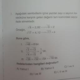 2. Aşağıdaki sembollerin içine yazılan sayı o sayının ka-
reköküne karşılık gelen değerin tam kısmındaki sayıyı
ifade etmektedir.
Örneğin,
Buna göre,
1.
√8=2,82-√8=2
√17=4,12-√17=4
II.
48 = 6'dır.
√2+√3
=
A) Yalnız I
2
√4+√5
III. √26+√52 = √64+√18'dir.
ifadelerinden hangileri doğrudur?
'dir.
B) Yalnız II
D) I ve III
C) I ve II
E) I, II ve III