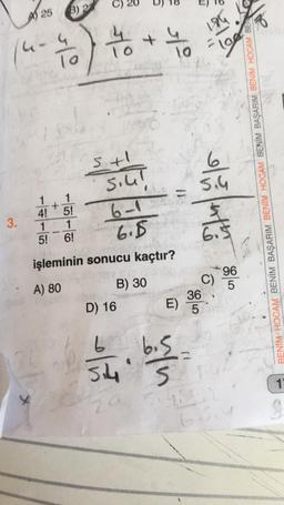 3.
25
4-4
-70 to +
To
4!
1
5!
(3) 22
+
1
5!
1
6!
5+1
Siul
6-1
6.5
işleminin sonucu kaçtır?
A) 80
B) 30
D) 16
2015
4
20
1.0
wyn
36
E) 5
2
184
"
5.4
6.5
C)
BD₁
66
BENİM HOCAM BENİM BAŞARIM BENİM HOCAM BENİM BAŞARIM BENİM HOCAM BEN
96
5
1