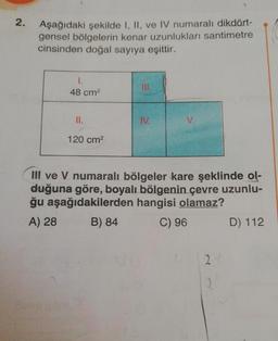 2.
Aşağıdaki şekilde I, II, ve IV numaralı dikdört-
gensel bölgelerin kenar uzunlukları santimetre
cinsinden doğal sayıya eşittir.
1.
48 cm²
II.
120 cm²
III.
IV.
V.
III ve V numaralı bölgeler kare şeklinde ol-
duğuna göre, boyalı bölgenin çevre uzunlu-
ğu aşağıdakilerden hangisi olamaz?
A) 28
B) 84
C) 96
2
2
D) 112
