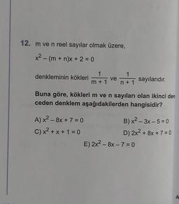 12. m ve n reel sayılar olmak üzere,
x² - (m + n)x + 2 = 0
denkleminin kökleri
1
m+1
A) x² - 8x + 7 = 0
C) x² + x + 1 = 0
ve
1
n+ 1
Buna göre, kökleri m ve n sayıları olan ikinci dere
ceden denklem aşağıdakilerden hangisidir?
sayılarıdır.
B) x²-3x - 5 = 0
D) 2x² + 8x + 7 = 0
E) 2x² - 8x - 7 = 0
A