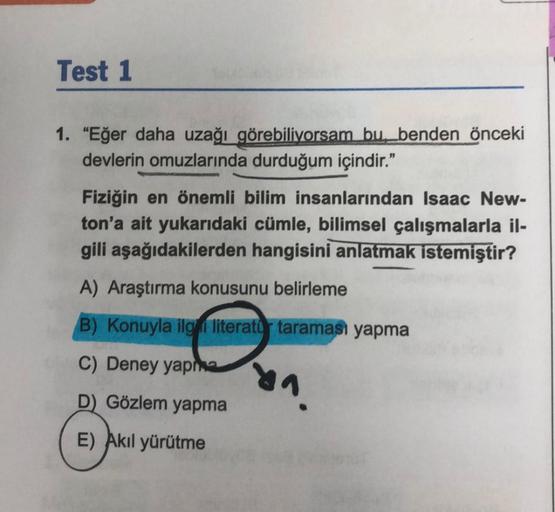 Test 1
1. "Eğer daha uzağı görebiliyorsam bu benden önceki
devlerin omuzlarında durduğum içindir."
Fiziğin en önemli bilim insanlarından Isaac New-
ton'a ait yukarıdaki cümle, bilimsel çalışmalarla il-
gili aşağıdakilerden hangisini anlatmak istemiştir?
A)