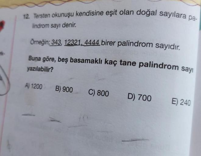 12. Tersten okunuşu kendisine eşit olan doğal sayılara pa-
lindrom sayı denir.
Örneğin; 343, 12321, 4444 birer palindrom sayıdır.
Buna göre, beş basamaklı kaç tane palindrom sayı
yazılabilir?
A) 1200
B) 900
C) 800 D) 700
E) 240