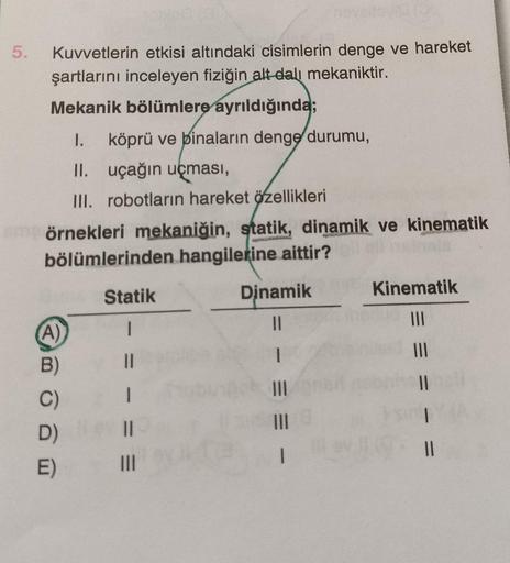 5.
Kuvvetlerin etkisi altındaki cisimlerin denge ve hareket
şartlarını inceleyen fiziğin alt-dalı mekaniktir.
Mekanik bölümlere ayrıldığında;
1. köprü ve binaların denge durumu,
II.
uçağın uçması,
III. robotların hareket özellikleri
örnekleri mekaniğin, st