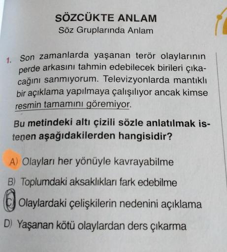 SÖZCÜKTE ANLAM
Söz Gruplarında Anlam
1. Son zamanlarda yaşanan terör olaylarının
perde arkasını tahmin edebilecek birileri çıka-
cağını sanmıyorum. Televizyonlarda mantıklı
bir açıklama yapılmaya çalışılıyor ancak kimse
resmin tamamını göremiyor.
Bu metind