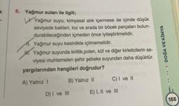 k
6. Yağmur suları ile ilgili;
Yağmur suyu, kimyasal atık içermese de içinde düşük
seviyede bakteri, toz ve arada bir böcek parçaları bulun-
durabileceğinden içmeden önce iyileştirilmelidir.
1. Yağmur suyu kesinlikle içilmemelidir.
H. Yağmur suyunda kirlilik,polen, küf ve diğer kirleticilerin se-
viyesi muhtemelen şehir şebeke suyundan daha düşüktür.
yargılarından hangileri doğrudur?
A) Yalnız I
B) Yalnız II
D) I ve III
C) I ve II
E) I, II ve III
DOĞA VE KİMYA
155