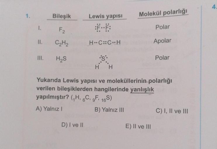 1.
1.
II.
III.
Bileşik
F2
C₂H₂
H₂S
Lewis yapısı
D) I ve II
H-C::C H
Molekül polarlığı
B) Yalnız III
Polar
H H
Yukarıda Lewis yapısı ve moleküllerinin polarlığı
verilen bileşiklerden hangilerinde yanlışlık
yapılmıştır? (₁H, 6C, 9F, 16S)
A) Yalnız I
E) II ve