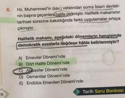 71
6.
Hz. Muhammed'in (sav.) vefatından sonra İslam devleti-
nin başına geçenlere halife denmiştir. Halifelik makamının
tarihsel sürecine bakıldığında farklı uygulamalar ortaya
çıkmıştır.
Halifelik makamı, aşağıdaki dönemlerin hangisinde
demokratik esaslarla bağdaşır hâlde belirlenmiştir?
A) Emeviler Dönemi'nde
B) Dört Halife Dönemi'nde
C) Abbasiler Dönemi'nde
D) Osmanlılar Dönemi'nde
E) Endülüs Emevileri Dönemi'nde
Tarih Soru Bankası