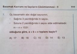 Basamak Kavramı ve Sayıların Çözümlenmesi - II
7.
Üç basamaklı abc doğal sayısının;
Sağına 3 yazıldığında m sayısı,
Soluna 2 yazıldığında n sayısı elde edilmektedir.
m-n=1531
4
olduğuna göre, a + b + c toplamı kaçtır?
A) 17 B) 16 C) 15 D) 14
E) 13
TYT