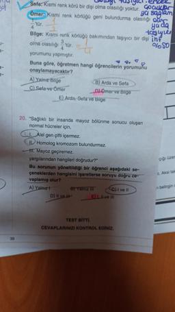 gol
3-
39
igiet
Sefa: Kısmi renk körü bir dişi olma olasılığı yoktur.
Cocuklar
Ömer: Kısmi renk körlüğü geni bulundurma olasılığı our
ya saglam
4
ya da
tastyles
Bilge: Kısmi renk körlüğü bakımından taşıyıcı bir dişi int
olma olasılığı 'tür.
3,
%50
-'tür.
yorumunu yapmıştır.
Buna göre, öğretmen hangi öğrencilerin yorumunu
onaylamayacaktır?
A) Yalnız Bilge
C) Sefa ve Ömer
E) Arda, Sefa ve Bilge
B) Arda ve Sefa
D) Ömer ve Blige
20. "Sağlıklı bir insanda mayoz bölünme sonucu oluşan
normal hücreler için,
Alel gen çifti içermez.
II Homolog kromozom bulundurmaz.
tt. Mayoz geçiremez.
yargılarından hangileri doğrudur?"
Bu sorunun yöneltildiği bir öğrenci aşağıdaki se-
çeneklerden hangisini işaretlerse soruyu doğru ce-
vaplamış olur?
A) Yalnız t
D) II ve
B) Yalnız III
C) I ve II
E). ILve III
TEST BİTTİ.
CEVAPLARINIZI KONTROL EDİNİZ.
çığı üzer
z. Aksi tak
n belirgin c