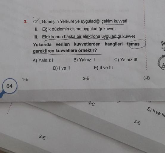 64
3.
1-E
Güneş'in Yerküre'ye uyguladığı çekim kuvveti
II. Eğik düzlemin cisme uyguladığı kuvvet
III. Elektronun başka bir elektrona uyguladığı kuvvet
hangileri temas
Yukarıda verilen kuvvetlerden
gerektiren kuvvetlere örnektir?
A) Yalnız I
3-E
D) I ve II
