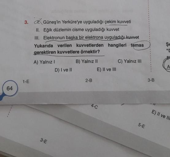 64
3.
1-E
Güneş'in Yerküre'ye uyguladığı çekim kuvveti
II. Eğik düzlemin cisme uyguladığı kuvvet
III. Elektronun başka bir elektrona uyguladığı kuvvet
hangileri temas
Yukarıda verilen kuvvetlerden
gerektiren kuvvetlere örnektir?
A) Yalnız I
3-E
D) I ve II
