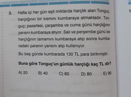 3.
Hafta içi her gün eşit miktarda harçlık alan Tonguç,
harçlığının bir kısmını kumbaraya atmaktadır. Ton-
guç; pazartesi, çarşamba ve cuma günü harçlığının
yarısını kumbaraya atıyor. Salı ve perşembe günü ise
harçlığının tamamını kumbaraya atıp sonra kumba-
radaki paranın yarısını alıp kullanıyor.
Bu beş günde kumbarada 130 TL para birikmiştir.
Buna göre Tonguç'un günlük harçlığı kaç TL dir?
A) 20
B) 40
C) 60
D) 80
E) 90
1
