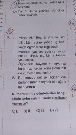 du-
a-
TÜ-
r?
C) Insan taş kalpli olursa ondan iyilik
bekleme.
D) Taş fırınlarda pişirilen ekmekler
daha pişkindir.
5. 1.
Mimar Akif Bey, taraklama işini
bitirdikten sonra yaptığı iş hak-
kında öğrencilere bilgi verdi.
II. Mecliste yapılan oylama sonu-
cun