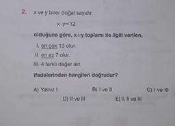 2.
x ve y birer doğal sayıdır.
x.y=12
olduğuna göre, x+y toplamı ile ilgili verilen,
I. en çok 13 olur.
II. en az 7 olur.
III. 4 farklı değer alır.
ifadelerinden hangileri doğrudur?
A) Yalnız I
D) II ve III
B) I ve II
E) I, II ve III
C) I ve III