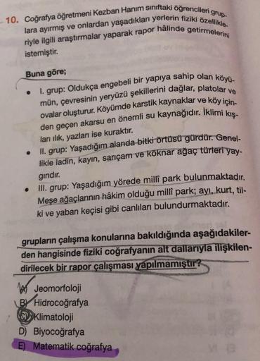 10. Coğrafya öğretmeni Kezban Hanım sınıftaki öğrencileri grup-
lara ayırmış ve onlardan yaşadıkları yerlerin fiziki özellikle
riyle ilgili araştırmalar yaparak rapor hâlinde getirmelerini
istemiştir.
Buna göre;
1. grup: Oldukça engebeli bir yapıya sahip o