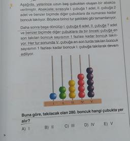 2.
Aşağıda, yeterince uzun beş çubuktan oluşan bir abaküs
verilmiştir. Abaküste; sırasıyla I. çubuğa 1 adet, II. çubuğa 2
adet ve benzer biçimde diğer çubuklara da numarası kadar
boncuk takılıyor. Böylece birinci tur şekildeki gibi tamamlanıyor.
Daha sonra başa dönülüp 1. çubuğa 6 adet, II. çubuğa 7 adet
ve benzer biçimde diğer çubuklara da bir önceki çubuğa en
son takılan boncuk sayısının 1 fazlası kadar boncuk takılı-
yor. Her tur sonunda V. çubuğa en son turda takılan boncuk
sayısının 1 fazlası kadar boncuk I. çubuğa takılarak devam
ediliyor.
1.
II. III.
IV. V.
Buna göre, takılacak olan 280. boncuk hangi çubukta yer
alır?
A) I
B) II C) III D) IV E) V
4.
