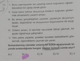 39.
1. Bunu yapmayanlar ise yazarlığı kendi doğrularını öğrete-
bilecekleri bir uğraş olarak görür.
II. Oysa bana kalırsa okuyucuya birtakım doğruları göster-
mek olmamalıdır yazarın amacı.
III. Bu amacı gerçekleştiren yazarlar, yazılarıyla okuyucuyu
besler, düşündürür ve okuyucunun düşüncesine de saygı
duyar.
IV. Onların amacı; iri lakırtılar savurarak dikkat çekmek, bir
şeyler öğretmeye çalışmaktır.
V. Yeni yetme yazarlar, şuradan buradan bellediklerini gös-
termek, öğrendiklerini yaymak için yazar.
Numaralanmış cümleler anlamly bir bütün oluşturacak bi-
çimde sıralandığında hangisi baştan üçüncü cümle olur?
A) I
B) II
C) III
D) IV
E) V