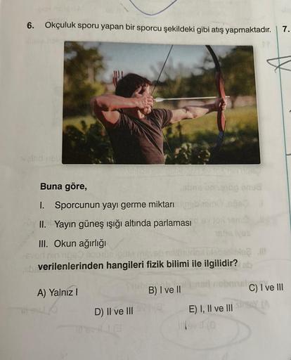 6. Okçuluk sporu yapan bir sporcu şekildeki gibi atış yapmaktadır. 7.
Buna göre,
1.
Sporcunun yayı germe miktarı
II. Yayın güneş ışığı altında parlaması
III. Okun ağırlığı
-Evad nin noso 900108 loilte (nevebnskimunox plebe? Il
nb verilenlerinden hangileri
