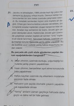 TYT
21. Jacoby ve arkadaşları, 1989 yılında hayli ilgi çekici bir
deneyle bu durumu ortaya koydu. Deneye katılan ka-
tılımcılardan bir isim listesi üzerinde çalışmaları isten-
di. Bu listedeki isimlerden hiçbiri ünlü kişilere ait de-
Ağildi. Ertesi gün tanıma testine sokulan deneklere, ün-
lü kişilerle sıradan kişilerden oluşan karışık bir liste ve-
rildi. Sıradan kişi isimlerinin bir kısmı, önceki gün ya-
pilan deneyden alındı. Katılımcılar, önceki gün üzerin-
de çalıştıkları sıradan kişilere ait isimleri "ünlü" kişile-
re ait olarak tanımladı. Yani insan hafızası, üzerinde yo-
ğunlaştığı konular hakkında yanlış atıflar yapabilir. Bu
da özellikle uzun vadede yanlış hafıza oluşumuna ne-
den olabilir.
Bu parçada altı çizili sözle gönderme yapılan du-
rum aşağıdakilerden hangisidir?
A) İnsan zihninin; üzerinde durduğu, yoğunlaştığı ko-
nularda yanlış çıkarım yapabilmesi
İnsan zihninin, benzerlikleri ayırt etme konusunda
hata yapabilmesi
Hafıza kayıtları üzerinde dış etkenlerin müdahale
gücünün fazla olması
D) Hafızanın çok sayıda otomatik çıkarım yapabile-
cek kapasitede olması
"Yanlış" anıların zaman geçtikçe hafızada daha
güçlü ve daha net bir hâle gelmesi
23.