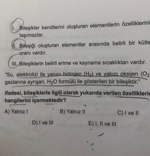 Bileşikler kendilerini oluşturan elementlerin özelliklerini
taşımazlar.
VI. Bileşiği oluşturan elementler arasında belirli bir kütle
oranı vardır.
III Bileşiklerin belirli erime ve kaynama sıcaklıkları vardır.
Wisbrices $700
"Su, elektrolizi ile yanıcı hid