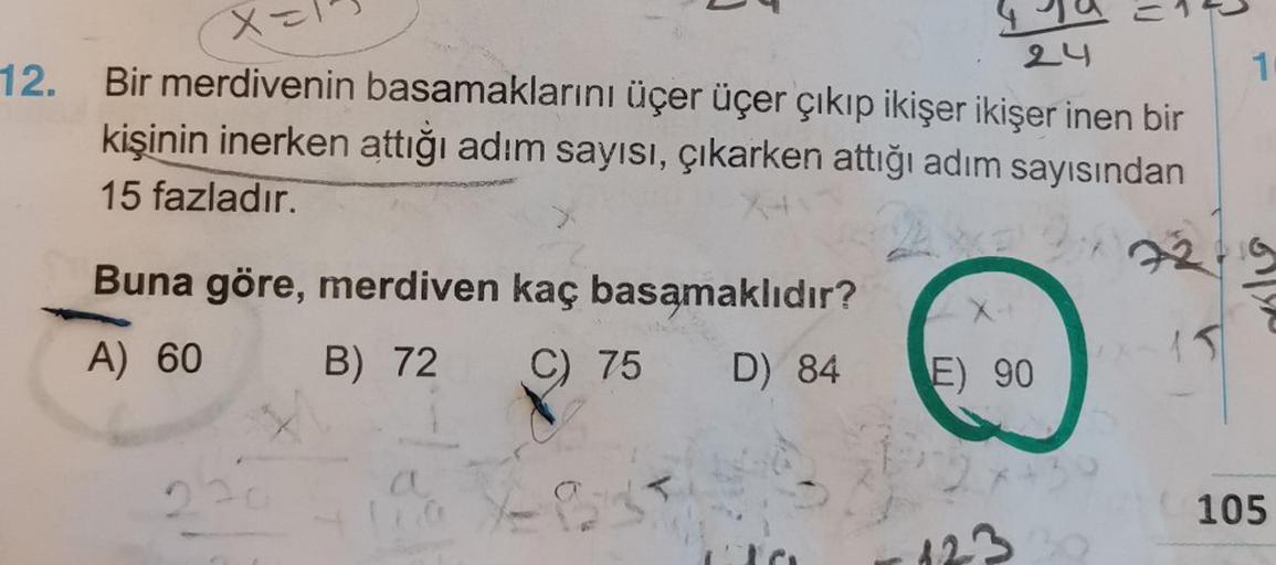 12.
x=
24
Bir merdivenin basamaklarını üçer üçer çıkıp ikişer ikişer inen bir
kişinin inerken attığı adım sayısı, çıkarken attığı adım sayısından
15 fazladır.
Buna göre, merdiven kaç basamaklıdır?
A) 60
B) 72 C) 75 D) 84
X-*
E) 90
23
15
1
105