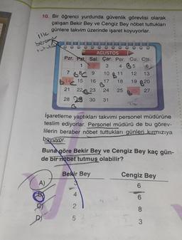 10. Bir öğrenci yurdunda güvenlik görevlisi olarak
çalışan Bekir Bey ve Cengiz Bey nöbet tuttukları
günlere takvim üzerinde işaret koyuyorlar.
ill
Seram
Puziko
AGUSTOS
Pzr. Pzt. Sal. Çar. Per. Cu. Cts.
1 2
3
4 35
6
9
10 B11
13
12
17 18 19
16
7
14C
21
A)
3³℃
15
B20
24 25 26 27
224 23
28 28 30 31
İşaretleme yaptıkları takvimi personel müdürüne
teslim ediyorlar. Personel müdürü de bu görev-
lilerin beraber nöbet tuttukları günleri kırmızıya
boyuvor.
Buna göre Bekir Bey ve Cengiz Bey kaç gün-
de bir nöbet tutmuş olabilir?
Bekir Bey
2
5
Cengiz Bey
6
6
8
3