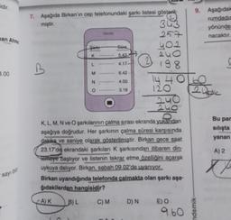 idir.
man Ahme
3.00
sayı on
7. Aşağıda Birkan'ın cep telefonundaki şarkı listesi gösteril-
miştir.
B
A) K
C
Şarkı
K
L
M
N
O
B) L
*************
*************
Süre
5.43
4.17.
C) M
6.42
4.00
3.18
K, L, M, N ve O şarkılarının çalma sırası ekranda yukarıdan
aşağıya doğrudur. Her şarkının çalma süresi karşısında
dakika ve saniye olarak gösterilmiştir. Birkan gece saat
23.17'de ekrandaki şarkıları K şarkısından itibaren din-
Temeye başlıyor ve listenin tekrar etme özelliğini açarak
uykuya dalıyor. Birkan, sabah 09.02'de uyanıyor.
Birkan uyandığında telefonda çalmakta olan şarkı aşa-
ğıdakilerden hangisidir?
D) N
343
257
2
402
240
198
1440 60
24k
120
240
240
E) O
9. Aşağıdak
rumdadın
9.60
yönünde
nacaktır.
ndemik-
Bu par
sılışta
yanan
A) 2
Xx