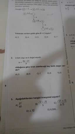 9
2.
Combaar va ökların yer aldığı bir oyunda okların yanın
da belirtilen toplama (+), çarpma (x) ve bölme (-) işlemle
rinin yapılması isteniyor elde edilen sonuç okla gösterilen
çembere yazılıyor.
Orneğin (27)
*2 (18)
Yukarıda verilen şekle göre B+C kaçtır?
A) 3
B) 4
C) 5
D) 6
b=
A)
(18) XB-A)
B) 6
27
40
a tam sayı ve b doğal sayıdır.
3a + 21
a
olduğuna göre b'nin alabileceği kaç farklı değer var-
dır?
A) 5
-4
C) 7
D) 2,12
3. Aşağıdakilerden hangisi irrasyonel sayıdır?
B)
E) 7
D) 8
√2+√8
3
C)
E) 9
4.
E) 6,555...
olduğuna gör
A)
6
5. a, b ve
b
olduğ
rudun
√27 +√3
2√3
MEB 2018-2019 Olçme, Değerlen
9⁰
A) C
T
http://odsgm.me