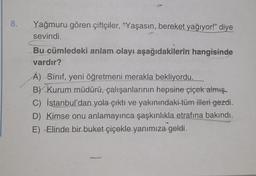 8.
Yağmuru gören çiftçiler, "Yaşasın, bereket yağıyor!" diye
sevindi.
Bu cümledeki anlam olayı aşağıdakilerin hangisinde
vardır?
A) Sınıf, yeni öğretmeni merakla bekliyordu.
B) Kurum müdürü, çalışanlarının hepsine çiçek almış.
C) İstanbul'dan yola çıktı ve yakınındaki tüm illeri gezdi.
D) Kimse onu anlamayınca şaşkınlıkla etrafına bakındı.
E) Elinde bir buket çiçekle yanımıza geldi.