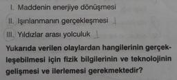 1. Maddenin enerjiye dönüşmesi
II. Işınlanmanın gerçekleşmesi
III. Yıldızlar arası yolculuk
Yukarıda verilen olaylardan hangilerinin gerçek-
leşebilmesi için fizik bilgilerinin ve teknolojinin
gelişmesi ve ilerlemesi gerekmektedir?