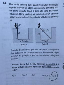 35. Her yerde derinliği aynı olan bir havuzun derinliğini
ölçmek isteyen bir adam, uzunluğunu bilmediği düz
bir demir çubuğu Şekil 1 deki gibi yere dik olarak
havuzun dibine uzatmış ve çubuğun suyun üstünde
kalan kısmının kendi boyu kadar olduğunu görmüş-
tür.
₁
X
A) 4
4,5 metre
Şekil 1
Şekil 2
Çubuğu Şekil 2 deki gibi tam karşısına uzattığında
ise çubuğun bir ucunun havuzun köşesinde diğer
ucunun su yüzeyinde yan duvara dayalı olduğunu
görüyor.
X
Adamın boyu 1,5 metre, havuzun genişliği 4,5
metre olduğuna göre, havuzun derinliği kaç met-
redir?
B) 4,5 C) 5
D) 5,5
E) 6