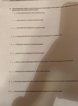 (Hücre Dongusu
A)
Hücre döngüsünün evreleri ve kontrol mekanizması ile ilgili aşağıda verilen ifadelerin başına doğru veya yanlış yaz
yanlış olanların altına doğru açıklamayı yapınız.
1. (.....) Hücre döngüsü interfaz ve mitoz evrelerinden oluşur.
2. (...) Mitoz karyokinez ve sitokinez evrelerinden oluşur.
3. (...) Kromatidler hücre döngüsünün G, evresinde oluşur.
4. (.....) Hücreye bölünmek üzere "devam et" sinyali hücre döngüsünün G₁ evresinde verilir.
5. (.....) Replikasyon interfazın G₂ evresinde gerçekleşir.
6. (.....) Sentrioller hücre döngüsünün S evresinde eşlenir.
7. (.....) DNA'nın hatasız eşlenip eşlenmediği hücre döngüsünün G, kontrol mekanizması ile kontrol edilir.
8. (...) Embriyonik hücre döngüsünde G₁ ve G₂ evreleri görülmez.
9. (.....) Hücredeki yüzey/hacim oranının artması ve çekirdek/sitoplazma oranının artması hücrede bölünmeyi
10. (.....) Kromatin iplikleri kısalıp kalınlaşmaya hücre döngüsünün S evresinde başlar.