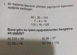 1. Bir toplama işleminin zihinden yapılışının aşamaları
aşağıda verilmiştir.
90 + 20 = 110
7+9=16
110 + 16 =126
Buna göre bu işlem aşağıdakilerden hangisine
ait olabilir?
A) 110 + 16
C) 90 + 16
B) 99 + 27
D) 116 + 110