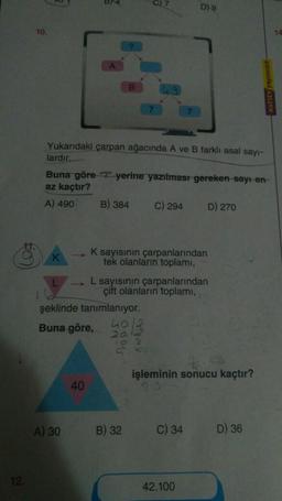 12.
10.
Yukarıdaki çarpan ağacında A ve B farklı asal sayı-
lardır.
Buna göre "?" yerine yazılması gereken sayı-en-
az kaçtır?
A) 490
A) 30
B) 384
40
şeklinde tanımlanıyor.
40
Buna göre,
20
C) 294
K sayısının çarpanlarından
tek olanların toplamı,
D)-9
B) 32
L sayısının çarpanlarından
çift olanların toplamı,
C) 34
D) 270
işleminin sonucu kaçtır?
42.100
D) 36
14