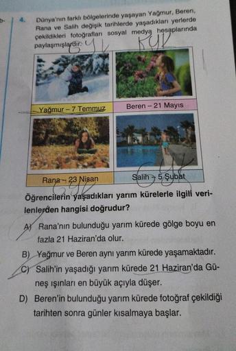 Dünya'nın farklı bölgelerinde yaşayan Yağmur, Beren,
Rana ve Salih değişik tarihlerde yaşadıkları yerlerde
çekildikleri fotoğrafları sosyal medya hesaplarında
paylaşmışlardır.
KUR
Yağmur-7 Temmuz
Beren - 21 Mayıs
Rana 23 Nisan
Salih 5 Şubat
Öğrencilerin ya