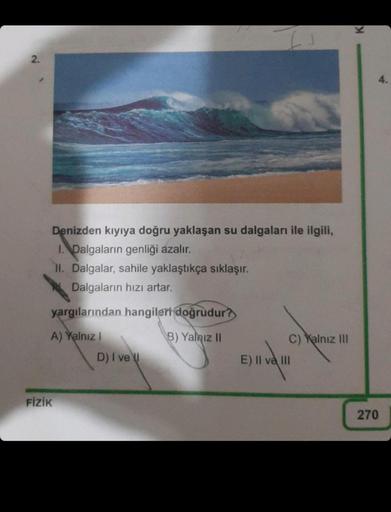 2.
Denizden kıyıya doğru yaklaşan su dalgaları ile ilgili,
I. Dalgaların genliği azalır.
11. Dalgalar, sahile yaklaştıkça sıklaşır.
Dalgaların hızı artar.
yargılarından hangileri doğrudur?
A) Yalnız I
B) Yalnız II
FİZİK
D) I vel
C) Yalnız III
E) II ve III