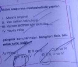 Bilim araştırma merkezlerinde yapılan
1. Mars'a seyahat
II. Yarı iletken teknolojisi
tt. Kanser tedavisi için akıllı ilaç
IV. Yapay zeka
çalışma konularından hangileri fizik bili-
mine katkı sağlar?
A) Yalnız 1
B) II ve
DYT, II ve IV
C), HI ve IV
EN, III ve IV