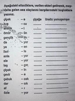 Aşağıdaki sözcüklere, verilen ekleri getirerek, mey-
dana gelen ses olaylarını karşılarındaki boşluklara
yazınız.
çiçek
kuş
ähönk.
B
.. Ömür
gençlik
de
ye
ileri-
anla
ele
taş
çiçek
çevir
çabuk
dar
af
özle
-e
- CU
11
BD
ün
Im...
- en
yor
-le
-yor
- yor
-gin
- in
8
- e
- cak
- cık
- yor
çiçeğe ünsüz yumuşaması
1200
......
DRUGOD
D000
D00000230
BOODDBO800
BOONOD3000
SBOODEDEDO
BODOODDOOD
******000
*****99***
201
*******
*******
******
...
909
DOR
********