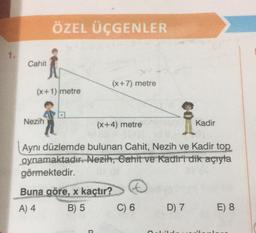 Cahit
ÖZEL ÜÇGENLER
(x+1) metre
Nezih
(x+7) metre
(x+4) metre
Aynı düzlemde bulunan Cahit, Nezih ve Kadir top
oynamaktadır. Nezih, Cahit ve Kadiri dik açıyla
görmektedir.
Buna göre, x kaçtır?
A) 4
B) 5
P
®
C) 6
D) 7
Kadir
Qalild
E) 8