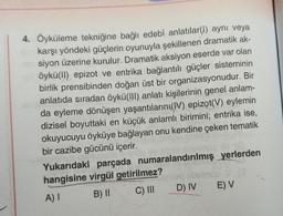 4. Öyküleme tekniğine bağlı edebî anlatılar(1) aynı veya
karşı yöndeki güçlerin oyunuyla şekillenen dramatik ak-
siyon üzerine kurulur. Dramatik aksiyon eserde var olan
öykü(II) epizot ve entrika bağlantılı güçler sisteminin
birlik prensibinden doğan üst bir organizasyonudur. Bir
anlatıda sıradan öykü(III) anlatı kişilerinin genel anlam-
da eyleme dönüşen yaşantılarını(W) epizot(V) eylemin
dizisel boyuttaki en küçük anlamlı birimini; entrika ise,
okuyucuyu öyküye bağlayan onu kendine çeken tematik
bir cazibe gücünü içerir.
Yukarıdaki parçada numaralandırılmış yerlerden
hangisine virgül getirilmez?
A) I
B) II
C) III
D) IV
VO
E) V