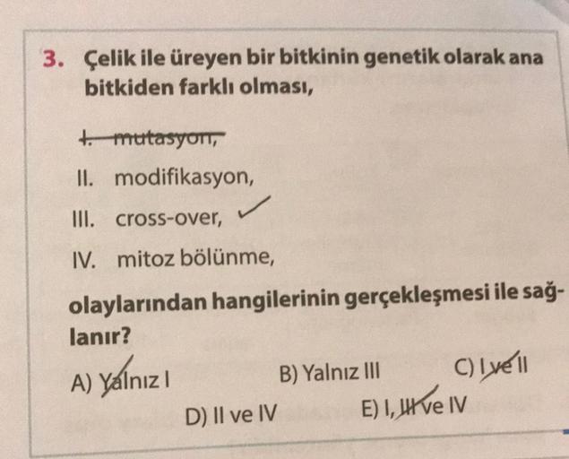 3. Çelik ile üreyen bir bitkinin genetik olarak ana
bitkiden farklı olması,
t.mutasyon,
II. modifikasyon,
III. cross-over,
IV. mitoz bölünme,
olaylarından hangilerinin gerçekleşmesi ile sağ-
lanır?
A) Yalnız
D) II ve IV
B) Yalnız III
C) Lyell
E) I, II ve I